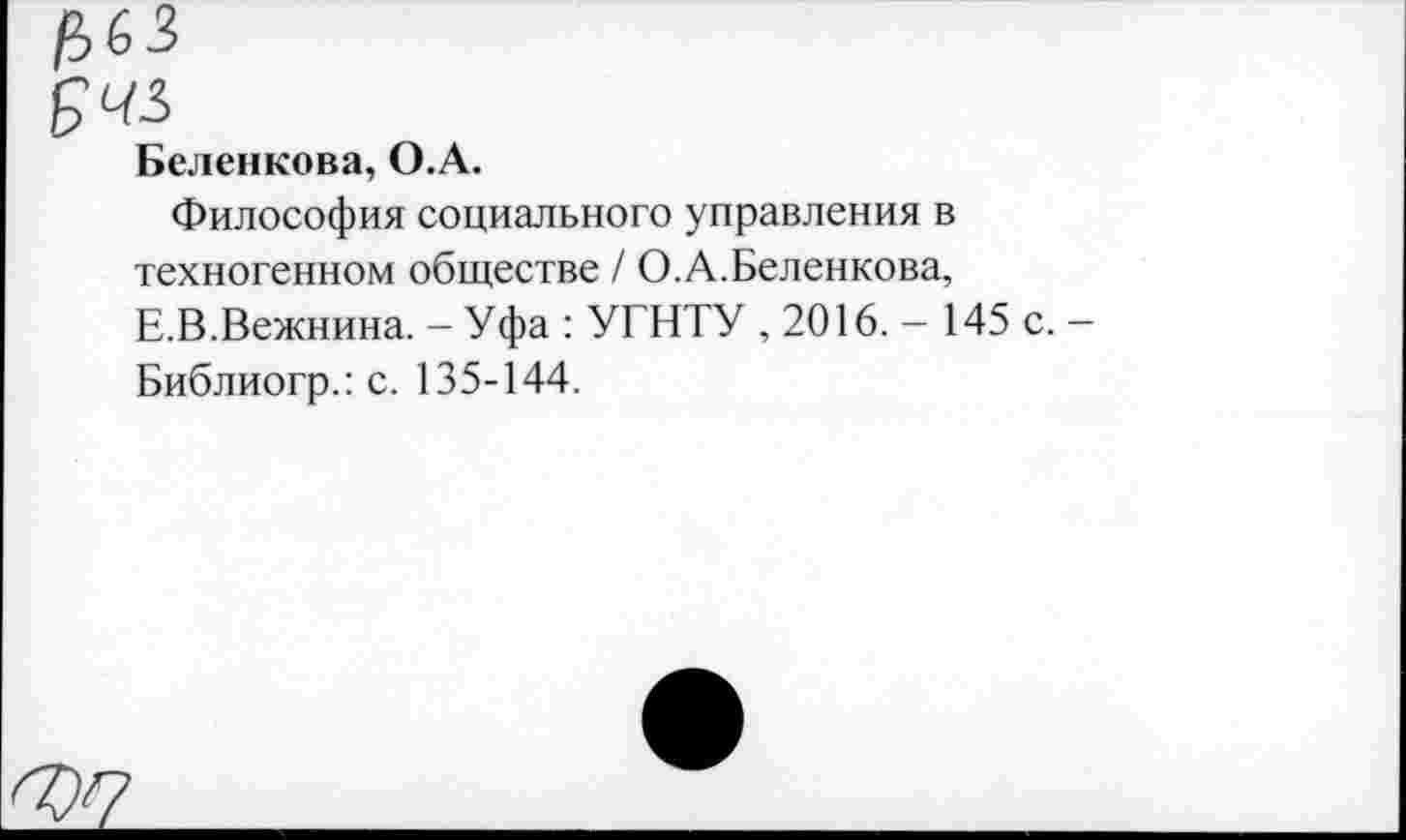 ﻿£63
Беленкова, О.А.
Философия социального управления в техногенном обществе / О.А.Беленкова, Е.В.Вежнина. - Уфа : УГНТУ , 2016. - 145 с. -Библиогр.: с. 135-144.
